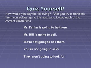 Quiz Yourself! How would you say the following?  After you try to translate  them yourselves, go to the next page to see each of the  correct translations. Mr. Fahim is going to be there. Mr. Hill is going to call. We’re not going to see them. You’re not going to ask? They aren’t going to look for. 