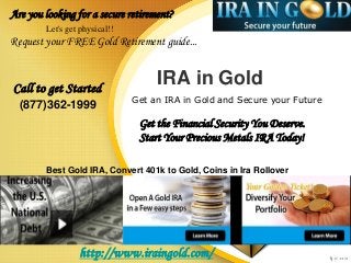 IRA in Gold
Get an IRA in Gold and Secure your Future
Call to get Started
(877)362-1999
Are you looking for a secure retirement?
Let's get physical!!
Request your FREE Gold Retirement guide...
http://www.iraingold.com/
Get the Financial Security You Deserve.
Start Your Precious Metals IRA Today!
Best Gold IRA, Convert 401k to Gold, Coins in Ira Rollover
 
