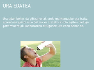 URA EDATEA

Ura edan behar da giltzurrunak ondo mantentzeko eta iraitz
aparatuan gaixotasun batzuk ez izateko.Kirola egiten badugu
gatz mineralak kanporatzen ditugunez ura edan behar da.
 