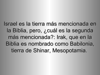 Israel es la tierra más mencionada en la Biblia, pero, ¿cuál es la segunda más mencionada?: Irak, que en la Biblia es nombrado como Babilonia, tierra de Shinar, Mesopotamia.   