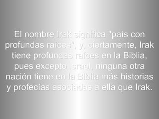El nombre Irak significa "país con profundas raíces", y, ciertamente, Irak tiene profundas raíces en la Biblia, pues excepto Israel, ninguna otra nación tiene en la Biblia más historias y profecías asociadas a ella que Irak. 