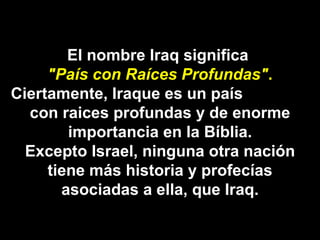 El nombre Iraq significa  "País con Raíces Profundas" . Ciertamente, Iraque es un país  con raices profundas y de enorme importancia en la Bíblia. Excepto Israel, ninguna otra nación tiene más historia y profecías asociadas a ella, que Iraq. 