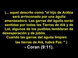 (... aquel descrito como "el hijo de Arábia será arrinconado por una águila amenazadora. Las garras del águila serán sentidas por todas las Tierras de Alá y de Lot, algunos de los pueblos temblaran de desesperación y de júbilo.  Cuando las garras del águila limpien  las tierras de Alá, habrá Paz. " )   - Coran (9:11). 