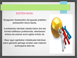 EGITEN IKASI: 
●Ezagutzen ikastearekin eta gauzak praktikan 
jartzearekin lotura dauka. 
●Lanbiderako teknikak irakatsi behar dira eta 
horrela kalifikazio profesionala, elkarlanean 
aritzea eta arazoei aurre egitea lortuko da. 
●Gaur egun eginbehar intelektualei teknikoei 
baino garrantzi gehiago ematen zaie makinen 
aurrerapena dela eta. 
 