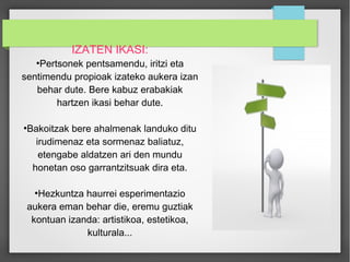 IZATEN IKASI: 
●Pertsonek pentsamendu, iritzi eta 
sentimendu propioak izateko aukera izan 
behar dute. Bere kabuz erabakiak 
hartzen ikasi behar dute. 
●Bakoitzak bere ahalmenak landuko ditu 
irudimenaz eta sormenaz baliatuz, 
etengabe aldatzen ari den mundu 
honetan oso garrantzitsuak dira eta. 
●Hezkuntza haurrei esperimentazio 
aukera eman behar die, eremu guztiak 
kontuan izanda: artistikoa, estetikoa, 
kulturala... 
 