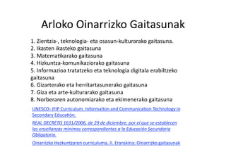 Arloko Oinarrizko Gaitasunak 
1. Zientzia‐, teknologia‐ eta osasun‐kulturarako gaitasuna. 
2. Ikasten ikasteko gaitasuna 
3. MatemaHkarako gaitasuna 
4. Hizkuntza‐komunikaziorako gaitasuna 
5. Informazioa tratatzeko eta teknologia digitala erabiltzeko 
gaitasuna 
6. Gizarterako eta herritartasunerako gaitasuna 
7. Giza eta arte‐kulturarako gaitasuna 
8. Norberaren autonomiarako eta ekimenerako gaitasuna   
UNESCO‐ IFIP Curriculum. InformaHon and CommunicaHon Technology in 
Secondary EducaHón. 
REAL DECRETO 1631/2006, de 29 de diciembre, por el que se establecen 
las enseñanzas mínimas correspondientes a la Educación Secundaria 
Obligatoria. 
Oinarrizko Hezkuntzaren curriculuma. II. Eranskina: Oinarrizko gaitasunak 
 