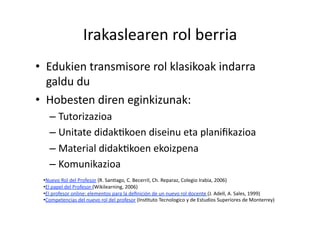 Irakaslearen rol berria 
•  Edukien transmisore rol klasikoak indarra 
   galdu du 
•  Hobesten diren eginkizunak: 
   –  Tutorizazioa 
   –  Unitate didakHkoen diseinu eta planiﬁkazioa 
   –  Material didakHkoen ekoizpena 
   –  Komunikazioa 
 • Nuevo Rol del Profesor (R. SanHago, C. Becerril, Ch. Reparaz, Colegio Irabia, 2006) 
 • El papel del Profesor (Wikilearning, 2006) 
 • El profesor online: elementos para la deﬁnición de un nuevo rol docente (J. Adell, A. Sales, 1999) 
 • Competencias del nuevo rol del profesor (InsHtuto Tecnologico y de Estudios Superiores de Monterrey) 
 