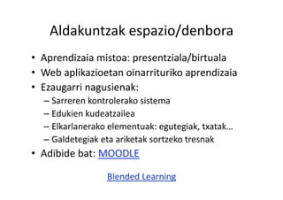 Aldakuntzak espazio/denbora 
•  Aprendizaia mistoa: presentziala/birtuala 
•  Web aplikazioetan oinarrituriko aprendizaia 
•  Ezaugarri nagusienak: 
  –  Sarreren kontrolerako sistema 
  –  Edukien kudeatzailea 
  –  Elkarlanerako elementuak: egutegiak, txatak… 
  –  Galdetegiak eta ariketak sortzeko tresnak 
•  Adibide bat: MOODLE 

                 Blended Learning 
 