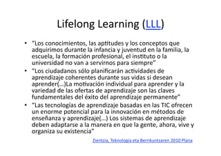 Lifelong Learning (LLL) 
•  “Los conocimientos, las apHtudes y los conceptos que 
   adquirimos durante la infancia y juventud en la familia, la 
   escuela, la formación profesional, el insHtuto o la 
   universidad no van a servirnos para siempre” 
•  “Los ciudadanos sólo planiﬁcarán acHvidades de 
   aprendizaje coherentes durante sus vidas si desean 
   aprender(…)La moHvación individual para aprender y la 
   variedad de las ofertas de aprendizaje son las claves 
   fundamentales del éxito del aprendizaje permanente” 
•  “Las tecnologías de aprendizaje basadas en las TIC ofrecen 
   un enorme potencial para la innovación en métodos de 
   enseñanza y aprendizaje(…) Los sistemas de aprendizaje 
   deben adaptarse a la manera en que la gente, ahora, vive y 
   organiza su existencia” 
                         Zientzia, Teknologia eta Berrikuntzaren 2010 Plana 
 