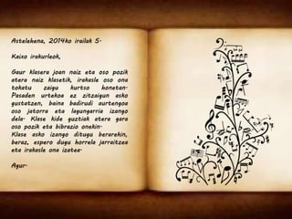 Astelehena, 2014ko irailak 5. 
Kaixo irakurleok, 
Gaur klasera joan naiz eta oso pozik 
atera naiz klasetik, irakasle oso ona 
tokatu zaigu kurtso honetan. 
Pasaden urtekoa ez zitzaigun asko 
gustatzen, baina badirudi aurtengoa 
oso jatorra eta lagungarria izango 
dela. Klase kide guztiak atera gara 
oso pozik eta bibrazio onekin. 
Klase asko izango ditugu berarekin, 
beraz, espero dugu horrela jarraitzea 
eta irakasle ona izatea. 
Agur. 
 