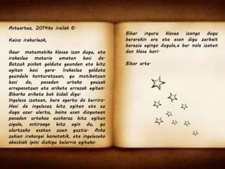 Asteartea, 2014ko irailak 6. 
Kaixo irakurleok, 
Gaur matematika klasea izan dugu, eta 
irakaslea materia ematen hasi da. 
Batzuk pixkat galduta geunden eta hitz 
egiten hasi gara. Irakaslea galduta 
geundela konturatzean, gu motibatzen 
hasi da, pasaden urteko gauzak 
errepasatzen eta ariketa errazak egiten. 
Biharko ariketa bat bidali digu. 
Ingelesa izatean, bera agertu da berriro. 
Hasi da ingelesez hitz egiten eta ez 
dugu ezer ulertu, baina esan diogunean 
pasaden urtekoa euskaraz hitz egiten 
zigula, astiroago hitz egin du, gu 
ulertzeko esaten zuen guztia. Asko 
zekien irakasgai honetatik, eta ingeleseko 
abestiak ipini dizkigu belarria egiteko. 
Bihar inguru klasea izango dugu 
berarekin ere eta esan digu zerbait 
berezia egingo dugula,a ber nola izaten 
den klase hori. 
Bihar arte. 
 