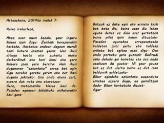 Asteazkena, 2014ko irailak 7. 
Kaixo irakurleok, 
Atzo esan nuen bezala, gaur inguru 
klasea izan dugu. Zerbait bereziarekin 
hasteko, ikastetxe ondoan dagoen mendi 
txiki batera eraman gaitu. Han ikusi 
ditugu hosto eta zuhaitz mota 
desberdinak eta hori ikusi eta gero 
klasera joan gara berriro. Han ikusi 
dugunaren “azterketa” erraz bat egin 
digu zerekin geratu garen eta zer ikasi 
duguna jakiteko. Oso ondo atera zait, 
espero dut nota ona ateratzea. 
Gero, matematika klasea hasi da. 
Pasaden egunean bidalitako ariketarekin 
hasi gara. 
Batzuk ez dute egin eta errieta txiki 
bat bota die, baina esan die lehen 
eguna denez ez dela eser gertatzen 
baina pilak ipini behar dituztela. 
Pasaden egunekoa errepasatzeko 
taldetan ipini gaitu eta taldeko 
ariketa bat egitea esan digu. Oso 
ondo portatu gara guztiok. Badirudi 
asko dakiela gai honetaz eta oso ondo 
azaltzen du guztia. Ni gaur gauza 
bat ez dut ulertu baina ez dut izan 
beldurrik galdetzeko. 
Bihar egindako azterketa zuzenduta 
ematea espero dugu, ea gainditzen 
duda. Bihar kontatuko dizuet. 
Agur. 
 