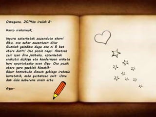 Osteguna, 2014ko irailak 8. 
Kaixo irakurleok, 
Inguru azterketak zuzenduta ekarri 
ditu, oso azkar zuzentzen ditu. 
Guztiok gainditu dugu eta ni 8 bat 
atera dut!!! Oso pozik nago. Akatsak 
zein izan dira jakiteko, azterketak 
erakutsi dizkigu eta koadernoan ariketa 
hori apuntatzeko esan digu. Oso pozik 
atera gara guztiok klasetik. 
Bihar kontatuko dizuet gehiago irakasle 
honetatik, asko gustatzen zait. Uste 
dut dela hoberena orain arte. 
Agur. 
