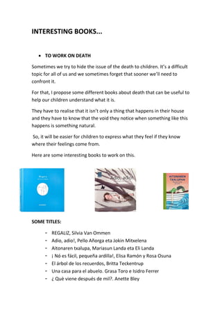 INTERESTING BOOKS...
 TO WORK ON DEATH
Sometimes we try to hide the issue of the death to children. It’s a difficult
topic for all of us and we sometimes forget that sooner we’ll need to
confront it.
For that, I propose some different books about death that can be useful to
help our children understand what it is.
They have to realise that it isn’t only a thing that happens in their house
and they have to know that the void they notice when something like this
happens is something natural.
So, it will be easier for children to express what they feel if they know
where their feelings come from.
Here are some interesting books to work on this.
SOME TITLES:
- REGALIZ, Silvia Van Ommen
- Adio, adio!, Pello Añorga eta Jokin Mitxelena
- Aitonaren txalupa, Mariasun Landa eta Eli Landa
- ¡ Nó es fácil, pequeña ardilla!, Elisa Ramón y Rosa Osuna
- El árbol de los recuerdos, Britta Teckentrup
- Una casa para el abuelo. Grasa Toro e Isidro Ferrer
- ¿ Què viene después de mil?. Anette Bley
 