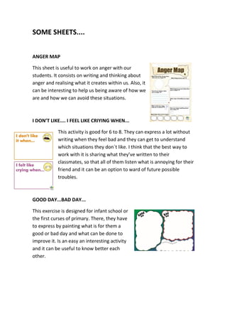 SOME SHEETS....
ANGER MAP
This sheet is useful to work on anger with our
students. It consists on writing and thinking about
anger and realising what it creates within us. Also, it
can be interesting to help us being aware of how we
are and how we can avoid these situations.
I DON’T LIKE.... I FEEL LIKE CRIYING WHEN...
This activity is good for 6 to 8. They can express a lot without
writing when they feel bad and they can get to understand
which situations they don`t like. I think that the best way to
work with it is sharing what they’ve written to their
classmates, so that all of them listen what is annoying for their
friend and it can be an option to ward of future possible
troubles.
GOOD DAY...BAD DAY...
This exercise is designed for infant school or
the first curses of primary. There, they have
to express by painting what is for them a
good or bad day and what can be done to
improve it. Is an easy an interesting activity
and it can be useful to know better each
other.
 