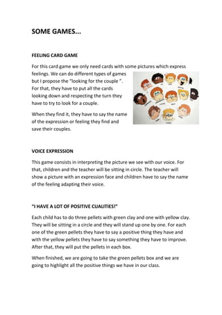 SOME GAMES...
FEELING CARD GAME
For this card game we only need cards with some pictures which express
feelings. We can do different types of games
but I propose the “looking for the couple ”.
For that, they have to put all the cards
looking down and respecting the turn they
have to try to look for a couple.
When they find it, they have to say the name
of the expression or feeling they find and
save their couples.
VOICE EXPRESSION
This game consists in interpreting the picture we see with our voice. For
that, children and the teacher will be sitting in circle. The teacher will
show a picture with an expression face and children have to say the name
of the feeling adapting their voice.
“I HAVE A LOT OF POSITIVE CUALITIES!”
Each child has to do three pellets with green clay and one with yellow clay.
They will be sitting in a circle and they will stand up one by one. For each
one of the green pellets they have to say a positive thing they have and
with the yellow pellets they have to say something they have to improve.
After that, they will put the pellets in each box.
When finished, we are going to take the green pellets box and we are
going to highlight all the positive things we have in our class.
 