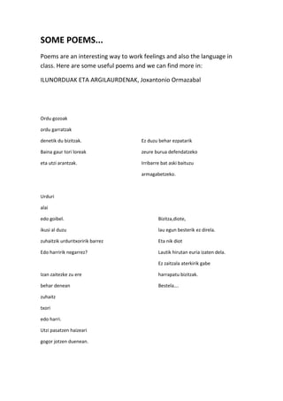 SOME POEMS...
Poems are an interesting way to work feelings and also the language in
class. Here are some useful poems and we can find more in:
ILUNORDUAK ETA ARGILAURDENAK, Joxantonio Ormazabal
Ordu gozoak
ordu garratzak
denetik du bizitzak. Ez duzu behar ezpatarik
Baina gaur tori loreak zeure burua defendatzeko
eta utzi arantzak. Irribarre bat aski baituzu
armagabetzeko.
Urduri
alai
edo goibel. Bizitza,diote,
ikusi al duzu lau egun besterik ez direla.
zuhaitzik urduritxoririk barrez Eta nik diot
Edo harririk negarrez? Lautik hirutan euria izaten dela.
Ez zaitzala aterkirik gabe
Izan zaitezke zu ere harrapatu bizitzak.
behar denean Bestela….
zuhaitz
txori
edo harri.
Utzi pasatzen haizeari
gogor jotzen duenean.
 