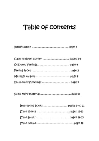 Table of contents
Introduction .............................................. page 1
Calming down corner ................................. pages 2-3
Coloured feelings........................................ page 4
Feeling faces ................................................ page 5
Message targets........................................... page 6
Enumerating feelings ................................... page 7
Some more material........................................page 8
Interesting books............................... pages 9 to 11
Some sheets ........................................ pages 12-13
Some games ..........................................pages 14-15
Some poems................................................page 16
 