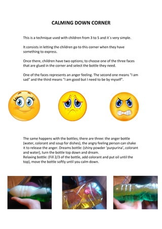 CALMING DOWN CORNER
This is a technique used with children from 3 to 5 and it`s very simple.
It consists in letting the children go to this corner when they have
something to express.
Once there, children have two options; to choose one of the three faces
that are glued in the corner and select the bottle they need.
One of the faces represents an anger feeling. The second one means "I am
sad" and the third means "I am good but I need to be by myself".
The same happens with the bottles; there are three: the anger bottle
(water, colorant and soup for dishes), the angry feeling person can shake
it to release the anger. Dreams bottle: (shiny powder ‘purpurina’, colorant
and water), turn the bottle top down and dream.
Relaxing bottle: (Fill 2/3 of the bottle, add colorant and put oil until the
top), move the bottle softly until you calm down.
 
