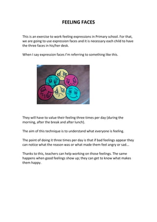 FEELING FACES
This is an exercise to work feeling expressions in Primary school. For that,
we are going to use expression faces and it is necessary each child to have
the three faces in his/her desk.
When I say expression faces I’m referring to something like this.
They will have to value their feeling three times per day (during the
morning, after the break and after lunch).
The aim of this technique is to understand what everyone is feeling.
The point of doing it three times per day is that if bad feelings appear they
can notice what the reason was or what made them feel angry or sad...
Thanks to this, teachers can help working on those feelings. The same
happens when good feelings show up; they can get to know what makes
them happy.
 