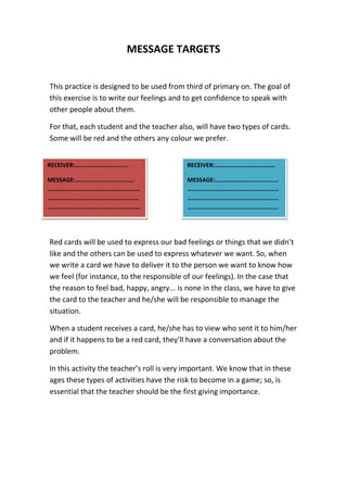 MESSAGE TARGETS
This practice is designed to be used from third of primary on. The goal of
this exercise is to write our feelings and to get confidence to speak with
other people about them.
For that, each student and the teacher also, will have two types of cards.
Some will be red and the others any colour we prefer.
Red cards will be used to express our bad feelings or things that we didn’t
like and the others can be used to express whatever we want. So, when
we write a card we have to deliver it to the person we want to know how
we feel (for instance, to the responsible of our feelings). In the case that
the reason to feel bad, happy, angry... is none in the class, we have to give
the card to the teacher and he/she will be responsible to manage the
situation.
When a student receives a card, he/she has to view who sent it to him/her
and if it happens to be a red card, they’ll have a conversation about the
problem.
In this activity the teacher’s roll is very important. We know that in these
ages these types of activities have the risk to become in a game; so, is
essential that the teacher should be the first giving importance.
RECEIVER:……………………………..
MESSAGE:…………………………………
….…………………………………………………
……………………………………………………
…………………………………………………….
.
RECEIVER:………………………………….
MESSAGE:……………………………………
……………………………………………………
……………………………………………………
……………………………………………………
 