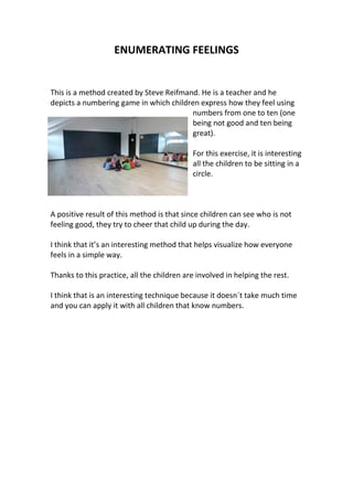ENUMERATING FEELINGS
This is a method created by Steve Reifmand. He is a teacher and he
depicts a numbering game in which children express how they feel using
numbers from one to ten (one
being not good and ten being
great).
For this exercise, it is interesting
all the children to be sitting in a
circle.
A positive result of this method is that since children can see who is not
feeling good, they try to cheer that child up during the day.
I think that it’s an interesting method that helps visualize how everyone
feels in a simple way.
Thanks to this practice, all the children are involved in helping the rest.
I think that is an interesting technique because it doesn´t take much time
and you can apply it with all children that know numbers.
 