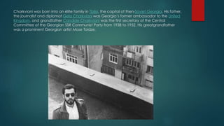 Charkviani was born into an élite family in Tbilisi, the capital of then-Soviet Georgia. His father,
the journalist and diplomat Gela Charkviani was Georgia’s former ambassador to the United
Kingdom, and grandfather Candide Charkviani was the first secretary of the Central
Committee of the Georgian SSR Communist Party from 1938 to 1952. His greatgrandfather
was a prominent Georgian artist Mose Toidze.
 