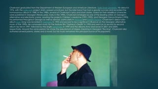 Charkviani graduated from the Department of Western European and American Literature, Tbilisi State University. His debut in
1976, with the indie rock project Arishi, passed unnoticed, but the later band Taxi had a greater success and recorded the
homonymous album in 1988. In the 1980s, several of Charkviani’s lyrics and short stories, noted for their rebellious character,
were published in Georgian literary press. Early in the 1990s, Charkviani emerged as one of the leading artists on Georgia’s
alternative and electronic scene. Leading the projects Children’s Medicine (1991-1992), and Georgian Dance Empire (1993),
he performed throughout Georgia as well as abroad, particularly in Moscowand Eastern Europe. Charkviani’s debut solo-
album Svan Song was recorded in Germany in 1993 and proved to be a significant influence on the Georgian alternative
music of the 1990s. He composed music for the feature film "Orpheus’s Death" in 1995 and went on to record his second
album Ap’ren in 1997, followed by the single Sakartvelo in 1999 and the albums Amo and Savse in 2001 and 2004,
respectively. Around the same period, he chose the pseudonym of Mepe, meaning in Georgian "the king". Charkviani also
authored several poems, stories and a novel, but his music remained the principal source of his popularity.
 