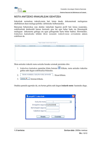 MOTA ANITZEKO IRAKURLEAK GEHITZEA
Irakurleak normalean irakurle-mota bati lotuta daude, dokumentuak mailegatzea
ahalbidetzen duen mailegu-politika definitzeko helburuarekin.
Batzuetan beharrezkoa izan daiteke irakurleak bigarren profil bati lotzea (esaterako,
erabiltzaileak denboraldi batean ikertzaile gisa lan egin behar badu eta liburutegitik
maileguan dokumentu gehiago eta egun gehiagorako hartu behar baditu). Horretarako,
Irakurleen kudeaketako leihoko Beste motatako irakurle-mota zerrendaren aukera
erabiltzen da.
Mota anitzeko irakurle mota sortzeko honako urratsak jarraituko dira:
1. Irakurleen kudeaketa pantailan bilatu botoian klikatu, mota anitzeko irakurlea
gehitu nahi dugun erabiltzailea bilatzeko.
2. fitxan klikatu.
3. botoian klikatu.
Ondoko pantaila agertuko da, eta bertan gehitu nahi dugun irakurle mota hautatuko dugu.
1.0 bertsioa Sortze-data: 2005ko martxoa
Or.: 10/12
Euskadiko Liburutegien Sistema Nazionala
Sistema Nacional de Bibliotecas de Euskadi
 