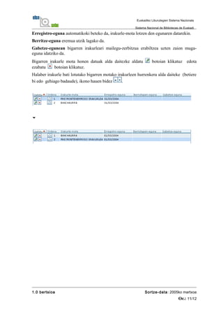 Erregistro-eguna automatikoki beteko da, irakurle-mota lotzen den egunaren datarekin.
Berritze-eguna eremua utzik lagako da.
Gabetze-egunean bigarren irakurleari mailegu-zerbitzua erabiltzea uzten zaion muga-
eguna idatziko da.
Bigarren irakurle mota honen datuak alda daitezke aldatu botoian klikatuz edota
ezabatu botoian klikatuz.
Halaber irakurle bati lotutako bigarren motako irakurleen hurrenkera alda daiteke (betiere
bi edo gehiago badaude), ikono hauen bidez .

1.0 bertsioa Sortze-data: 2005ko martxoa
Or.: 11/12
Euskadiko Liburutegien Sistema Nazionala
Sistema Nacional de Bibliotecas de Euskadi
 