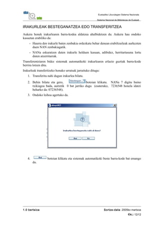 IRAKURLEAK BESTEGANATZEA EDO TRANSFERITZEA
Aukera honek irakurlearen barra-kodea aldatzea ahalbidetzen du. Aukera hau ondoko
kasuetan erabiliko da:
- Haurra den irakurle baten zenbakia ordezkatu behar denean erabiltzaileak aurkezten
duen NAN zenbakiagatik.
- NANa eskuratzen duten irakurle helduen kasuan, adibidez, herritartasuna lortu
duten atzerritarrak.
Transferentziaren bidez sistemak automatikoki irakurlearen erlazio guztiak barra-kode
berrira lotzen ditu.
Irakurleak transferitzeko honako urratsak jarraituko ditugu:
1. Transferitu nahi dugun irakurlea bilatu.
2. Behin bilatu eta gero, botoian klikatu. NANa 7 digitu baino
txikiagoa bada, aurretik 0 bat jarriko dugu (esaterako, 7236548 honela idatzi
beharko da: 07236548).
3. Ondoko leihoa agertuko da.
4. botoian klikatu eta sistemak automatikoki beste barra-kode bat emango
du.
1.0 bertsioa Sortze-data: 2005ko martxoa
Or.: 12/12
Euskadiko Liburutegien Sistema Nazionala
Sistema Nacional de Bibliotecas de Euskadi
 