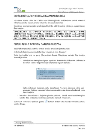 ESKULIBURUAREN XEDEA ETA ZABALKUNDEA
Eskuliburu honen xedea da ELSNko udal liburutegietako erabiltzaileen datuak sartzeko
edota kudeatzeko orduan jarraitu beharreko prozedura zehaztea.
Eskuliburu honetan jasotako jarraibideek ELSNko udal liburutegi publikoen sarean izango
dute eragina.
IRAKURLEEN DATU-BASEA BAKARRA IZANGO DA ELSN-KO UDAL
LIBURUTEGI GUZTIENTZAKO. HORRELA, EGITEN DIREN ALDAKETAK
SARE GUZTIAN IZANGO DUTE ERAGINA, ETA EZ SOILIK ALDAKETAK
EGITEN DITUEN LIBURUTEGIAN.
ERABILTZAILE BERRIEN DATUAK SARTZEA
Irakurle berrien datuak sartzeko orduan honako prozedura jarraituko da:
Erabiltzaile bakoitzak inprimaki bat bete beharko du bere datuekin1
.
Behin inprimakia bete eta gero, liburuzainak datuak AbsysNeten sartuko ditu honako
urratsak jarraituz:
- Erabiltzailea fitxategian dagoen egiaztatu. Horretarako irakurleak kudeatzeko
modulura sartuko da pantailaren ezkerretara dagoen menutik.
- Behin irakurleen pantailan, sartu irakurlearen NANaren zenbakia edota izen-
abizenak. Hainbat eremutan bilatzea gomendatzen da, tipografia akatsak egon
daitezkeelako.
1. Irakurlea datu-basean ez dagoela egiaztatu ondoren, datuok irakurleen fitxategian
sartuko dira, horretarako sistemak ezarritako eremuak beteko dira.
Irakurleak kudeatzeko leihoan gehitu botoian klikatu eta irakurle berriaren datuak
sartuko ditugu.
1
Liburutegi Zerbitzuak emana.
1.0 bertsioa Sortze-data: 2005ko martxoa
Or.: 3/12
Euskadiko Liburutegien Sistema Nazionala
Sistema Nacional de Bibliotecas de Euskadi
 