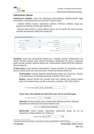 Irakurlearen datuak
Irakurlearen zenbakia: eremu hau irakurlearen barra-kodearen zenbakiarentzako dago
erreserbatuta. Gure kasuan datu hori jasotzeko bi aukera daude:
- Irakurle helduen kasuan: irakurlearen zenbakia NANaren zenbakia izango da,
punturik eta azkeneko letrarik gabe idatziko da.
- Haurren edota NANik ez duten helduen kasuan zero (0) jarriko da; modu horretan,
sistemak automatikoki zenbaki bat emango dio.
Pasahitza: eremu hau automatikoki betetzen da 4 digituko ausazko zenbakiarekin, eta
irakurle berriaren datuak gorde ondoren berehalaxe enkriptatzen da; hortaz, erregistroa
gorde aurretik zenbakia apuntatu beharko da. Erabiltzaileak webeko OPACetik aldatzeko
aukera izango du.
Tr./Iniz./Izena: eremu honetan tratamenduari, izenaren inizialari eta irakurlearen izenari
buruzko datuak jasoko dira, hurrenez hurren. Eremu hau honelaxe beteko da:
Tratamendua: trataerari dagokion laburdurarekin beteko da. Eremu hau betetzea
ez da nahitaezkoa, eta liburutegi bakoitzak erabakiko du bete edo ez.
Iniziala: izenaren iniziala edo inizialak letra larriz idatziko dira jarraian puntua
jarrita. Bi inizialen kasuan, tarterik ez da utziko, esaterako, R.M. (Rosa Miren).
Izena: letra xehez idatziko da, lehen letra izan ezik eta azenturik gabe.
Abizenak: bi abizen idatziko dira, azenturik gabe bilaketa errazteko. Sistemak
automatikoki karaktereak letra larritan bihurtzen ditu.
Jaiotze-data: eremu honetan irakurlearen jaiotze-data jasoko da (ez da
nahitaezkoa). Honela idatziko da: ee/hh/uuuu2
.
2
Sistemak euskarazko hurrenkera ez du onartzen; hortaz, gaztelaniazkoa erabili behar da.
1.0 bertsioa Sortze-data: 2005ko martxoa
Or.: 4/12
Euskadiko Liburutegien Sistema Nazionala
Sistema Nacional de Bibliotecas de Euskadi
 
