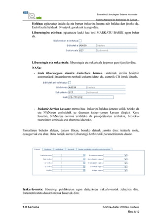Heldua: egiaztatze laukia da eta bertan irakurlea haurra edo heldua den jasoko da.
Erabiltzaile helduak 14 urtetik gorakoak izango dira.
Liburutegira esleitua: egiaztatze lauki hau beti MARKATU BARIK egon behar
da.
Liburutegia eta sukurtsala: liburutegia eta sukurtsala (egonez gero) jasoko dira.
NANa:
- Jada liburutegian dauden irakurleen kasuan: sistemak eremu honetan
automatikoki irakurlearen zenbaki zaharra idatzi du, aurretik CB letrak dituela.
- Irakurle berrien kasuan: eremu hau irakurlea heldua denean soilik beteko da
eta NANaren zenbakirik ez duenean (atzerritarren kasuan alegia). Kasu
hauetan, NANaren eremua erabiliko da pasaportearen zenbakia, bizileku-
txartelaren zenbakia eta abarrena idazteko.
Pantailaren beheko aldean, datuen fitxan, honako datuak jasoko dira: irakurle mota,
ezaugarriak eta abar. Datu horiek aurrez Liburutegi Zerbitzutik parametrizatuta daude.
Irakurle-mota: liburutegi publikoetan egon daitezkeen irakurle-motak zehazten dira.
Parametrizatuta dauden motak hauexek dira:
1.0 bertsioa Sortze-data: 2005ko martxoa
Or.: 5/12
Euskadiko Liburutegien Sistema Nazionala
Sistema Nacional de Bibliotecas de Euskadi
 