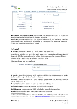 Zenbat aldiz iraungita (zigortuta): automatikoki zero (0) batekin betetzen da Eremu hau
automatikoki betetzen da irakurle bat zigortzen den aldiko.
Bidalitako gutunak: automatikoki zero (0) batekin betetzen da, eta irakurleari bidalitako
gutun-kopuruarekin automatikoki eguneratzen da (maileguen erreklamazioak, erreserbak,
desideraten egoeraren jakinarazpenak eta abar).
Helbideak
1. helbidea4
: nahitaezko eremua da. Datuak horrela sartu behar dira:
Lehen lerroa: helbidea letra xehez idatziko da (nahi izanez gero, euskaraz laburdurak erabil
daitezke). Helbidea euskaraz jasotzeko behean aipatzen den artikulua kontsulta daiteke.
Bigarren lerroa: posta-kodea eta herriaren izena letra larriz.
Hirugarren lerroa: bete gabe utziko da.
2. helbidea: aukerako eremua da, soilik erabiltzaileak bi helbide ematen dituenean beteko
da. Datuak lehenengo helbidean bezala beteko dira.
Telefonoa: aukerako eremua da, baina betetzea gomendatzen da. Telefono zenbakia
tarterik gabe beteko da.
2. telefonoa: aukerako eremua da, goiko telefonoa bezala beteko da.
Telefono mugikorra: aukerako eremua, aurrekoak bezala beteko da.
Erabili e-posta: gutunak e-postaz bidali behar badira hautatuko da eremu hau.
E-posta: erabiltzailearen posta elektronikoa letra xehez jasoko da.
4
Helbidea euskaraz betetzeko honako artikuluan idatzitakoa jarrai daiteke: Nola idatzi helbideak euskaraz
(Administrazio euskaraz 39. zk, 17. or. edota http://www.ivap.euskadi.net helbidean kontsulta daiteke).
1.0 bertsioa Sortze-data: 2005ko martxoa
Or.: 8/12
Euskadiko Liburutegien Sistema Nazionala
Sistema Nacional de Bibliotecas de Euskadi
 