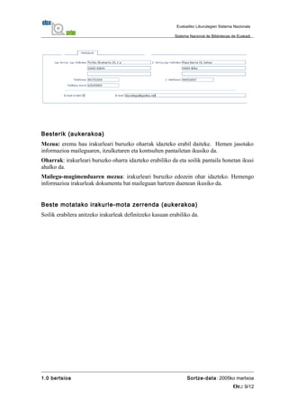 Besterik (aukerakoa)
Mezua: eremu hau irakurleari buruzko oharrak idazteko erabil daiteke. Hemen jasotako
informazioa maileguaren, itzulketaren eta kontsulten pantailetan ikusiko da.
Oharrak: irakurleari buruzko oharra idazteko erabiliko da eta soilik pantaila honetan ikusi
ahalko da.
Mailegu-mugimenduaren mezua: irakurleari buruzko edozein ohar idazteko. Hemengo
informazioa irakurleak dokumentu bat maileguan hartzen duenean ikusiko da.
Beste motatako irakurle-mota zerrenda (aukerakoa)
Soilik erabilera anitzeko irakurleak definitzeko kasuan erabiliko da.
1.0 bertsioa Sortze-data: 2005ko martxoa
Or.: 9/12
Euskadiko Liburutegien Sistema Nazionala
Sistema Nacional de Bibliotecas de Euskadi
 