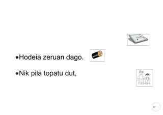 17
•Hodeia zeruan dago.
•Nik pila topatu dut,
 