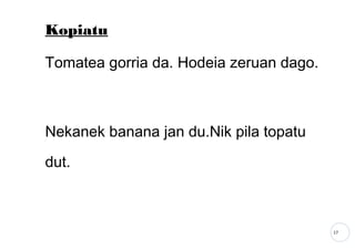 17
Kopiatu
Tomatea gorria da. Hodeia zeruan dago.
Nekanek banana jan du.Nik pila topatu
dut.
 