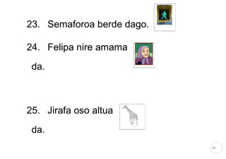 17
23. Semaforoa berde dago.
24. Felipa nire amama
da.
25. Jirafa oso altua
da.
 