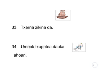17
33. Txerria zikina da.
34. Umeak txupetea dauka
ahoan.
 