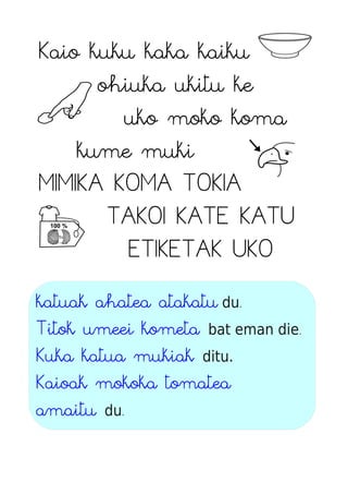 Kaio kuku kaka kaiku
ohiuka ukitu ke
uko moko koma
kume muki
MIMIKA KOMA TOKIA
TAKOI KATE KATU
ETIKETAK UKO
katuak ahatea atakatu du.
Titok umeei kometa bat eman die.
Kuka katua mukiak ditu.
Kaioak mokoka tomatea
amaitu du.
 