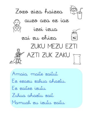 Zozo ziza haizea
auzo aza ez iaz
izei izua
zai zu ehiza
ZUKU MEZU EZTI
AZTI ZUK ZAKU
Amaia, maite zaitut.
Ez ezazu zakua ahaztu.
Ez zaitez izutu.
Zukua ahaztu zait.
Mamuak zu izutu zaitu.
 