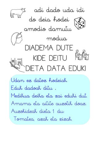 adi dado uda idi
do deia hodei
amodio damutu
modua
DIADEMA DUTE
KIDE DEITU
DIETA DATA EDUKI
Udan ez datoz hodeiak.
Eduk dadoak ditu .
Medikua deika eta zai eduki dut.
Amama eta aitite auzotik doaz.
Auzokideak dieta 1 du:
Tomatea, azak eta zizak.
 