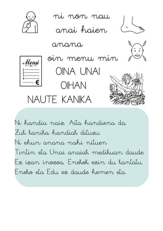 ni non nau
anai haien
anana
oin menu min
OINA UNAI
OIHAN
NAUTE KANIKA
Ni handia naiz. Aita handiena da.
Zuk kanika handiak dituzu.
Ni ehun anana nahi nituen
Tintin eta Unai anaiak medikuan daude.
Ez izan inozoa, Enekok ezin du kantatu,
Eneko eta Edu ez daude hemen eta.
 