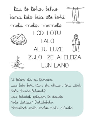 lau lo lehoi lehio
lana lelo leia ole lohi
mela meloi memelo
LODI LOTU
TALO
ALTU LUZE
ZULO ZELAI ELEIZA
ILUN LAINO
Ni lotan eta zu lanean.
Lau lata leku ilun eta altuan lotu ditut.
Nola daude lehoiak?.
Lau lehoiak zelaian lo daude.
Nola dakizu? Dakidalako.
Memeloek mila meloi nahi dituzte.
 