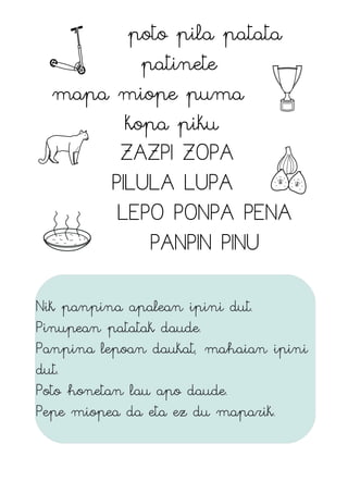 poto pila patata
patinete
mapa miope puma
kopa piku
ZAZPI ZOPA
PILULA LUPA
LEPO PONPA PENA
PANPIN PINU
Nik panpina apalean ipini dut.
Pinupean patatak daude.
Panpina lepoan daukat, mahaian ipini
dut.
Poto honetan lau apo daude.
Pepe miopea da eta ez du maparik.
 