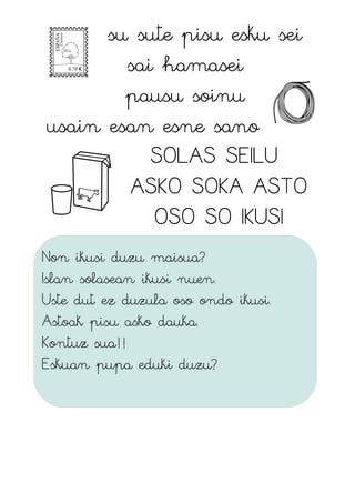 su sute pisu esku sei
sai hamasei
pausu soinu
usain esan esne sano
SOLAS SEILU
ASKO SOKA ASTO
OSO SO IKUSI
Non ikusi duzu maisua?
Islan solasean ikusi nuen.
Uste dut ez duzula oso ondo ikusi.
Astoak pisu asko dauka.
Kontuz sua!!
Eskuan pupa eduki duzu?
 