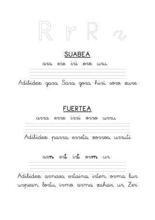 R r R r
SUABEA
ara ere iri oro uru
Adibidez: gara, Sara, gora, hiri, soro, zure
FUERTEA
arra erre irri orro urru
Adibidez: parra, erreta, zorroa, urruti
arn ert irt orm ur
Adibidez: arnasa, ertaina, irten, orma, lur
urpean, lortu, irmo, arma, zahar, ur, Zer
 