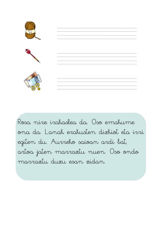 Rosa nire irakaslea da. Oso emakume
ona da. Lanak erakusten dizkiot eta irri
egiten du. Aurreko saioan ardi bat,
artoa jaten marraztu nuen. Oso ondo
marraztu duzu esan zidan.
 