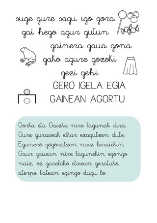 suge gure sagu igo gora
gai hego agur gutun
gainera gaua gona
gako agure gozoki
gezi gehi
GERO IGELA EGIA
GAINEAN AGORTU
Gorka eta Gaizka nire lagunak dira.
Gure gurasoak elkar ezagutzen dute.
Egunero gogoratzen naiz beraiekin.
Gaur gauean nire lagunekin egongo
naiz, ez garelako etxean geratuko,
aterpe batean egingo dugu lo.
 